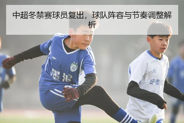 中超冬禁赛球员复出，球队阵容与节奏调整解析